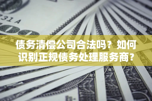 济南债务清偿公司合法吗？如何识别正规债务处理服务商？