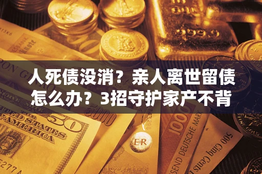 济南人死债没消？亲人离世留债怎么办？3招守护家产不背锅
