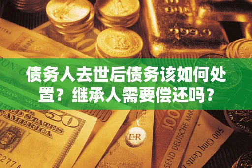 济南债务人去世后债务该如何处置？继承人需要偿还吗？