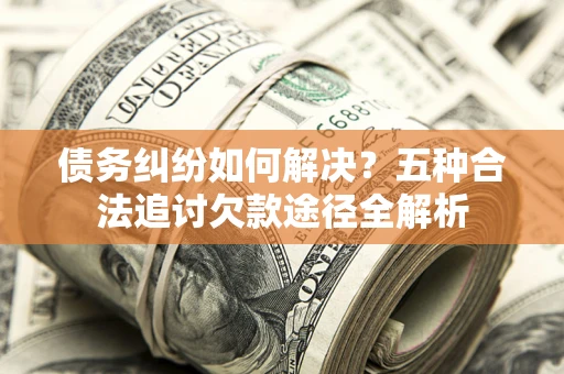 济南债务纠纷如何解决？五种合法追讨欠款途径全解析