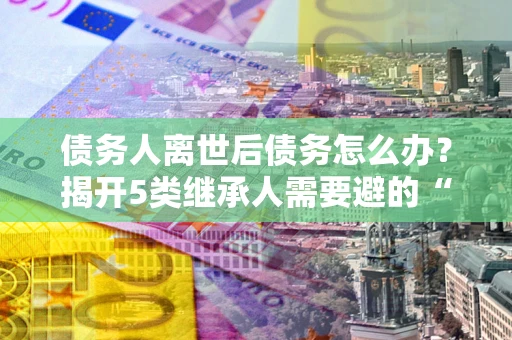 济南债务人离世后债务怎么办？揭开5类继承人需要避的“坑”