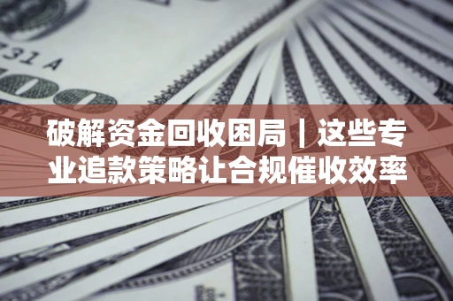 济南破解资金回收困局｜这些专业追款策略让合规催收效率翻倍