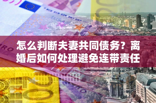 济南怎么判断夫妻共同债务？离婚后如何处理避免连带责任？