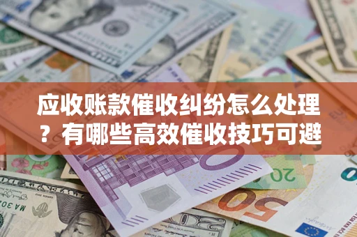 济南应收账款催收纠纷怎么处理？有哪些高效催收技巧可避免坏账？